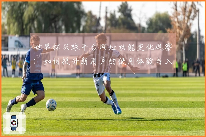 世界杯买球平台网址功能变化观察：如何提升新用户的使用体验与入口导航